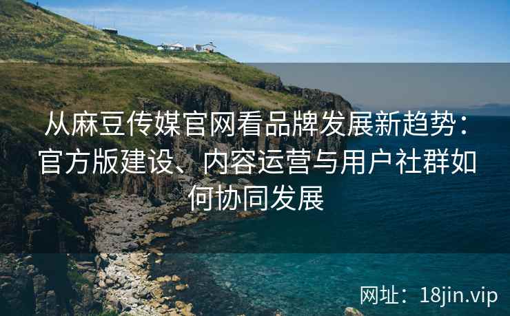 从麻豆传媒官网看品牌发展新趋势：官方版建设、内容运营与用户社群如何协同发展