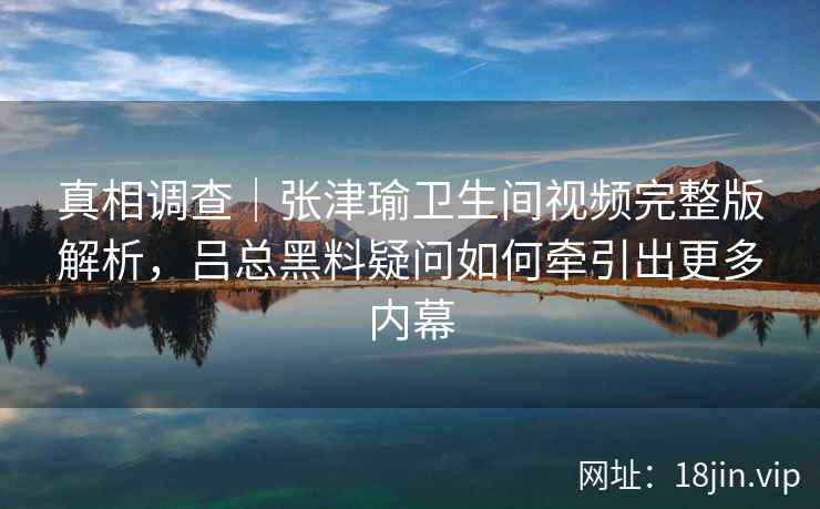 真相调查|张津瑜卫生间视频完整版解析,吕总黑料疑问如何牵引出更多内幕 真相调查|张津瑜卫生间视频完整版解析,吕总黑料疑问如何牵引出更多内幕