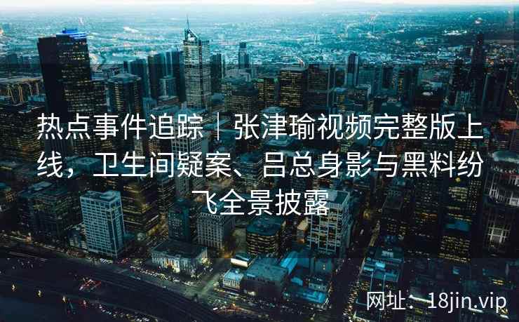 热点事件追踪｜张津瑜视频完整版上线，卫生间疑案、吕总身影与黑料纷飞全景披露