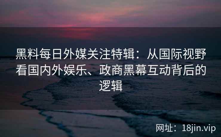 黑料每日外媒关注特辑：从国际视野看国内外娱乐、政商黑幕互动背后的逻辑