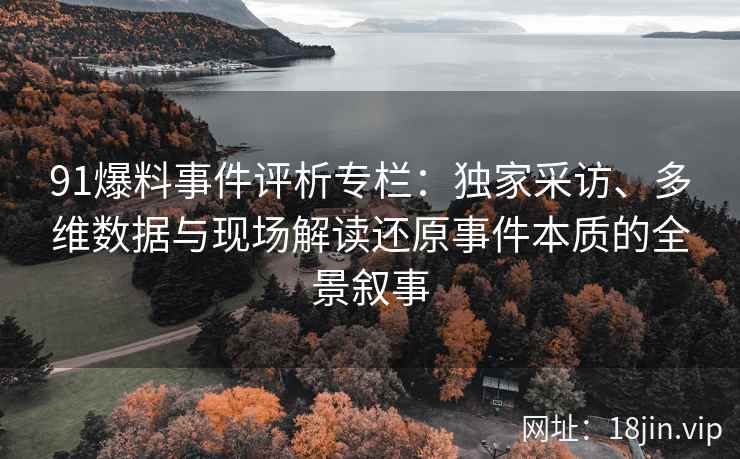 91爆料事件评析专栏：独家采访、多维数据与现场解读还原事件本质的全景叙事