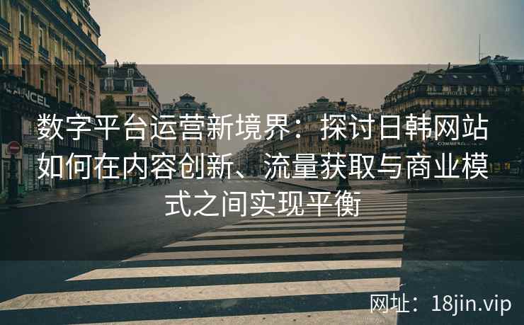 数字平台运营新境界：探讨日韩网站如何在内容创新、流量获取与商业模式之间实现平衡