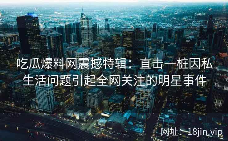 吃瓜爆料网震撼特辑：直击一桩因私生活问题引起全网关注的明星事件