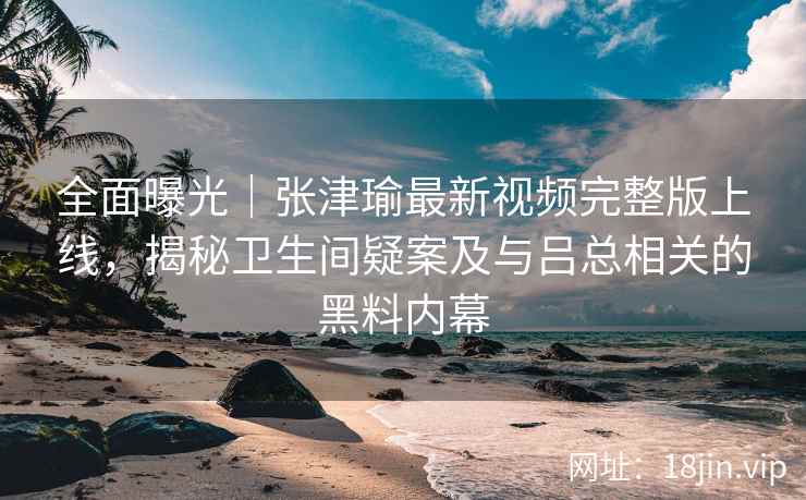 全面曝光|张津瑜最新视频完整版上线,揭秘卫生间疑案及与吕总相关的黑料内幕 全面曝光|张津瑜最新视频完整版上线,揭秘卫生间疑案及与吕总相关的黑料内幕
