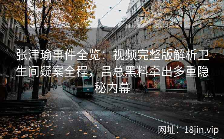 张津瑜事件全览：视频完整版解析卫生间疑案全程，吕总黑料牵出多重隐秘内幕