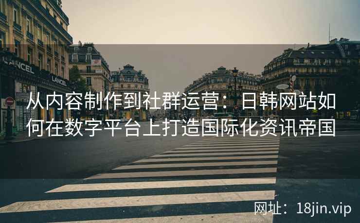 从内容制作到社群运营:日韩网站如何在数字平台上打造国际化资讯帝国 从内容制作到社群运营:日韩网站如何在数字平台上打造国际化资讯帝国