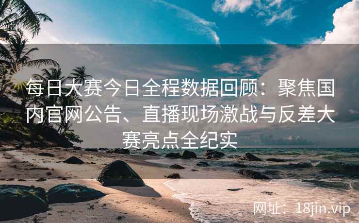 每日大赛今日全程数据回顾：聚焦国内官网公告、直播现场激战与反差大赛亮点全纪实