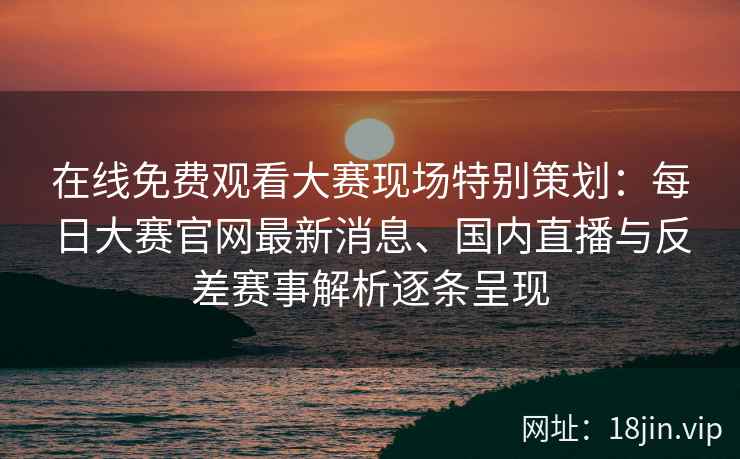在线免费观看大赛现场特别策划：每日大赛官网最新消息、国内直播与反差赛事解析逐条呈现