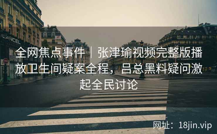 全网焦点事件|张津瑜视频完整版播放卫生间疑案全程,吕总黑料疑问激起全民讨论 全网焦点事件|张津瑜视频完整版播放卫生间疑案全程,吕总黑料疑问激起全民讨论