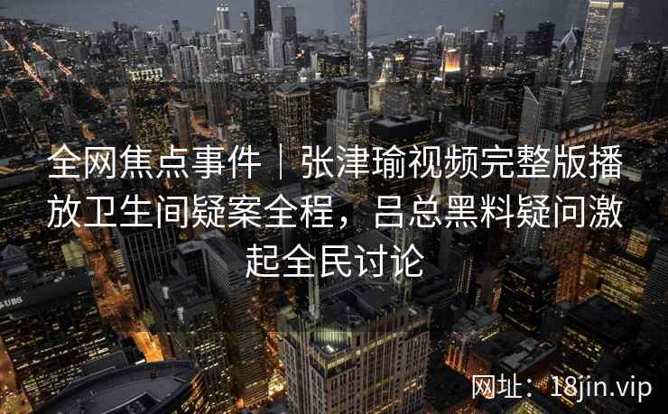 全网焦点事件|张津瑜视频完整版播放卫生间疑案全程,吕总黑料疑问激起全民讨论 全网焦点事件|张津瑜视频完整版播放卫生间疑案全程,吕总黑料疑问激起全民讨论