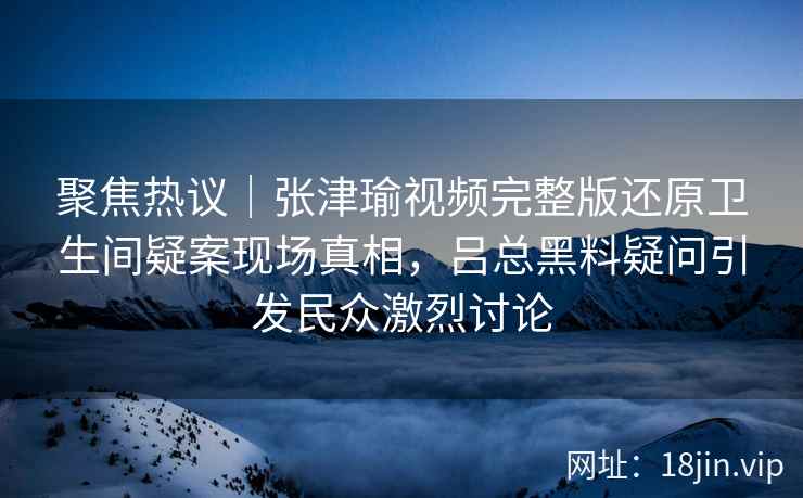 聚焦热议|张津瑜视频完整版还原卫生间疑案现场真相,吕总黑料疑问引发民众激烈讨论 聚焦热议|张津瑜视频完整版还原卫生间疑案现场真相,吕总黑料疑问引发民众激烈讨论