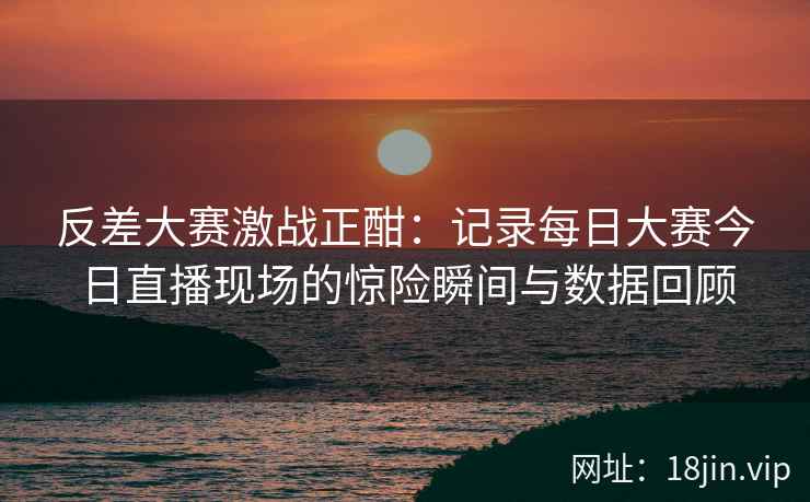 反差大赛激战正酣：记录每日大赛今日直播现场的惊险瞬间与数据回顾