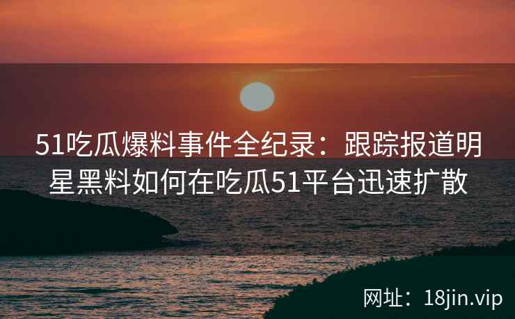 51吃瓜爆料事件全纪录：跟踪报道明星黑料如何在吃瓜51平台迅速扩散