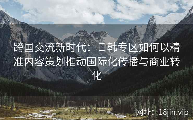 跨国交流新时代：日韩专区如何以精准内容策划推动国际化传播与商业转化