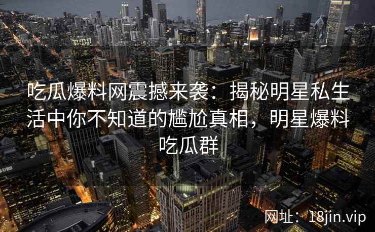 吃瓜爆料网震撼来袭：揭秘明星私生活中你不知道的尴尬真相，明星爆料吃瓜群