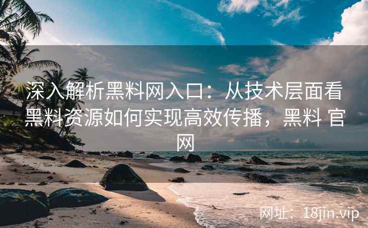 深入解析黑料网入口:从技术层面看黑料资源如何实现高效传播,黑料 官网 深入解析黑料网入口:从技术层面看黑料资源如何实现高效传播,黑料 官网