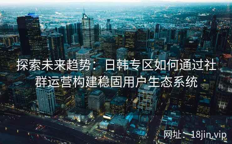 探索未来趋势:日韩专区如何通过社群运营构建稳固用户生态系统 探索未来趋势:日韩专区如何通过社群运营构建稳固用户生态系统