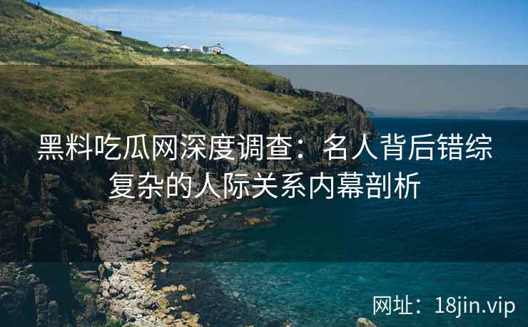 黑料吃瓜网深度调查：名人背后错综复杂的人际关系内幕剖析