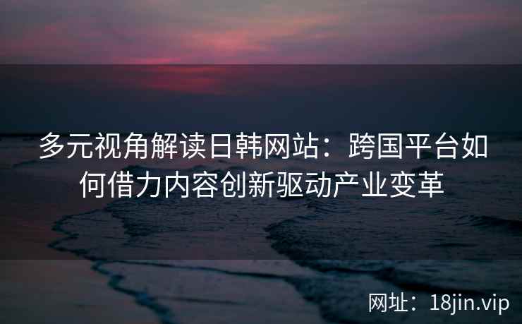 多元视角解读日韩网站:跨国平台如何借力内容创新驱动产业变革 多元视角解读日韩网站:跨国平台如何借力内容创新驱动产业变革