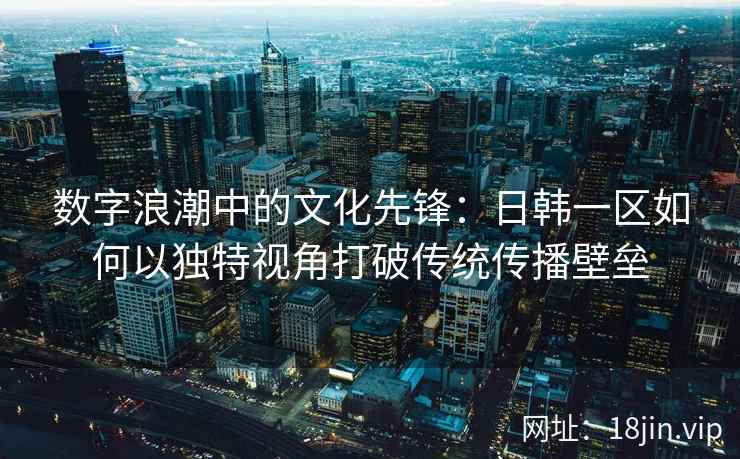 数字浪潮中的文化先锋：日韩一区如何以独特视角打破传统传播壁垒