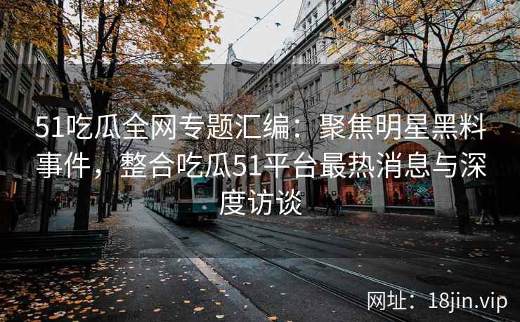51吃瓜全网专题汇编：聚焦明星黑料事件，整合吃瓜51平台最热消息与深度访谈