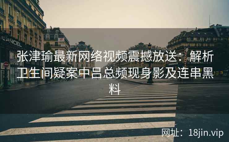张津瑜最新网络视频震撼放送：解析卫生间疑案中吕总频现身影及连串黑料