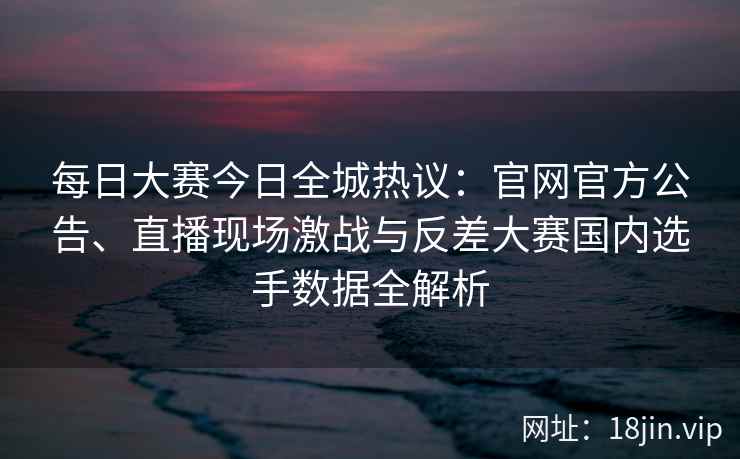 每日大赛今日全城热议：官网官方公告、直播现场激战与反差大赛国内选手数据全解析