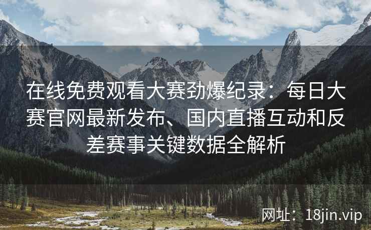 在线免费观看大赛劲爆纪录：每日大赛官网最新发布、国内直播互动和反差赛事关键数据全解析