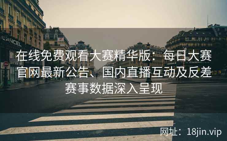 在线免费观看大赛精华版：每日大赛官网最新公告、国内直播互动及反差赛事数据深入呈现