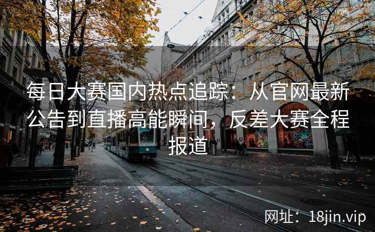每日大赛国内热点追踪：从官网最新公告到直播高能瞬间，反差大赛全程报道