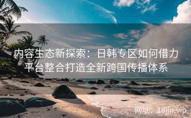 内容生态新探索:日韩专区如何借力平台整合打造全新跨国传播体系 内容生态新探索:日韩专区如何借力平台整合打造全新跨国传播体系