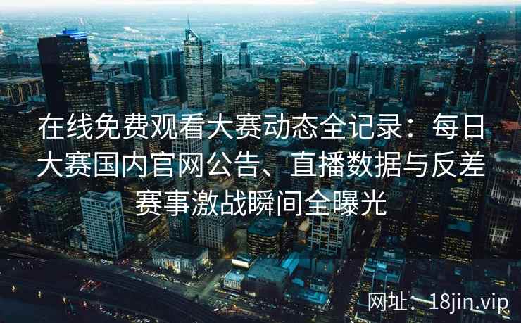 在线免费观看大赛动态全记录：每日大赛国内官网公告、直播数据与反差赛事激战瞬间全曝光