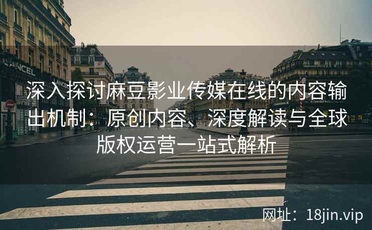 深入探讨麻豆影业传媒在线的内容输出机制：原创内容、深度解读与全球版权运营一站式解析