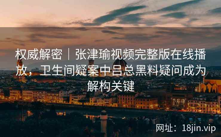 权威解密|张津瑜视频完整版在线播放,卫生间疑案中吕总黑料疑问成为解构关键 权威解密|张津瑜视频完整版在线播放,卫生间疑案中吕总黑料疑问成为解构关键