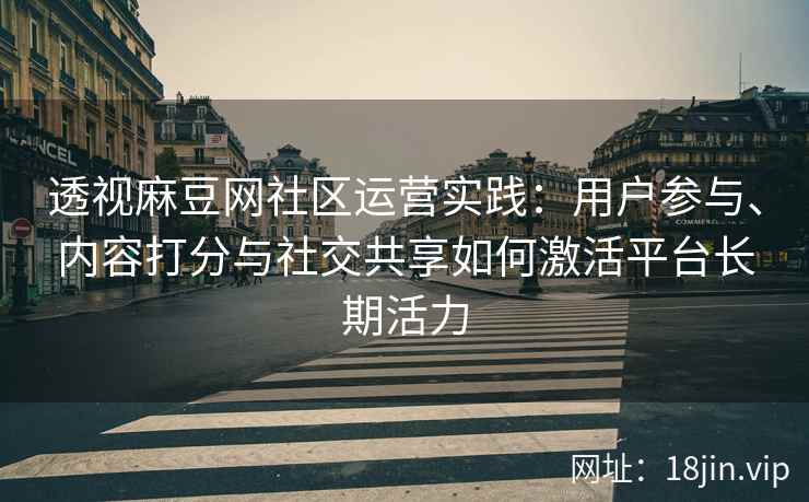 透视麻豆网社区运营实践：用户参与、内容打分与社交共享如何激活平台长期活力