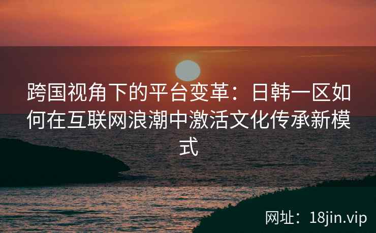 跨国视角下的平台变革：日韩一区如何在互联网浪潮中激活文化传承新模式