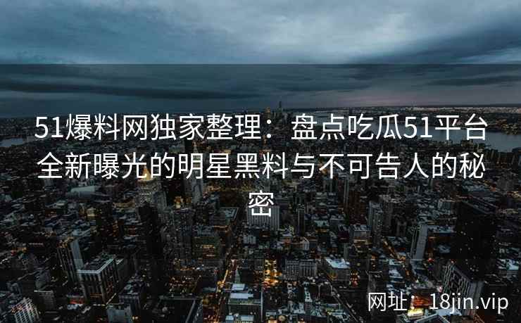 51爆料网独家整理：盘点吃瓜51平台全新曝光的明星黑料与不可告人的秘密