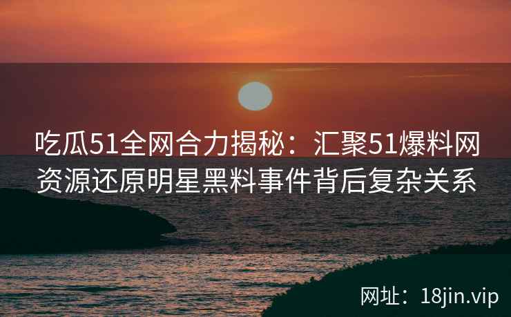 吃瓜51全网合力揭秘：汇聚51爆料网资源还原明星黑料事件背后复杂关系