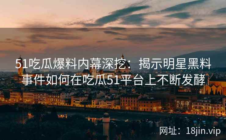 51吃瓜爆料内幕深挖：揭示明星黑料事件如何在吃瓜51平台上不断发酵