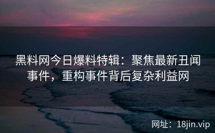 黑料网今日爆料特辑：聚焦最新丑闻事件，重构事件背后复杂利益网
