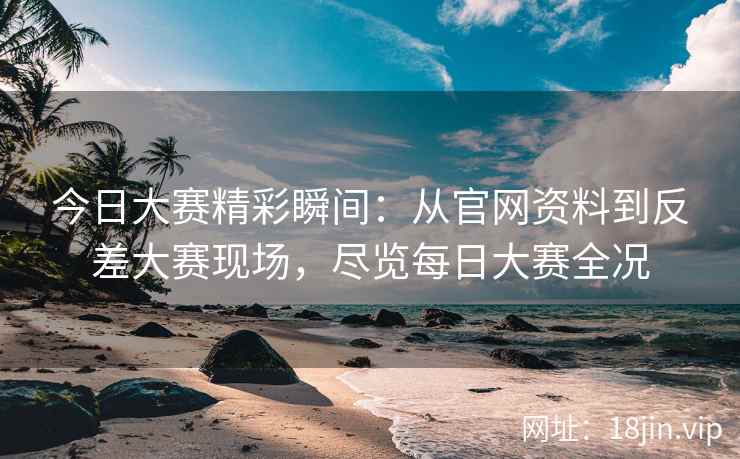 今日大赛精彩瞬间：从官网资料到反差大赛现场，尽览每日大赛全况