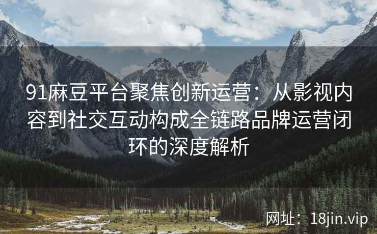 91麻豆平台聚焦创新运营：从影视内容到社交互动构成全链路品牌运营闭环的深度解析