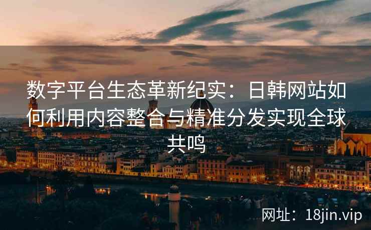 数字平台生态革新纪实：日韩网站如何利用内容整合与精准分发实现全球共鸣