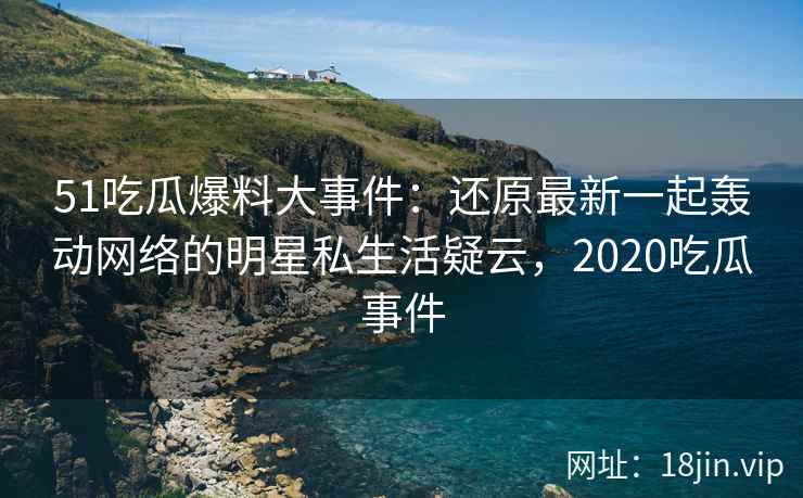 51吃瓜爆料大事件：还原最新一起轰动网络的明星私生活疑云，2020吃瓜事件