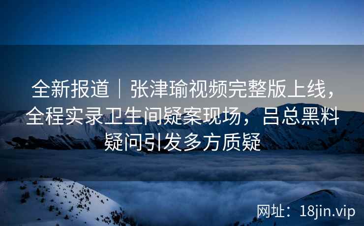 全新报道｜张津瑜视频完整版上线，全程实录卫生间疑案现场，吕总黑料疑问引发多方质疑