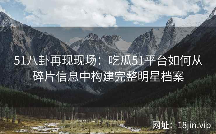 51八卦再现现场:吃瓜51平台如何从碎片信息中构建完整明星档案 51八卦再现现场:吃瓜51平台如何从碎片信息中构建完整明星档案