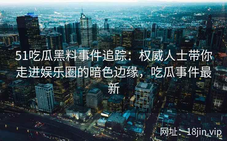 51吃瓜黑料事件追踪：权威人士带你走进娱乐圈的暗色边缘，吃瓜事件最新
