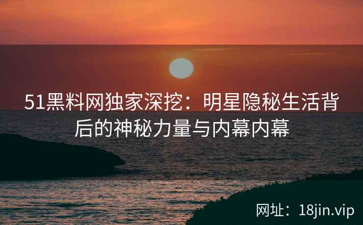 51黑料网独家深挖：明星隐秘生活背后的神秘力量与内幕内幕