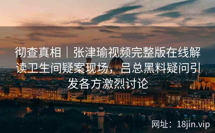 彻查真相｜张津瑜视频完整版在线解读卫生间疑案现场，吕总黑料疑问引发各方激烈讨论