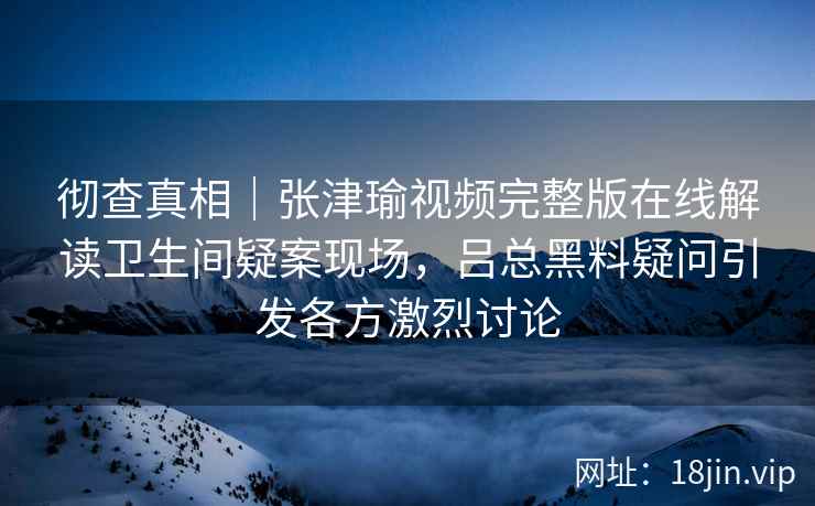 彻查真相|张津瑜视频完整版在线解读卫生间疑案现场,吕总黑料疑问引发各方激烈讨论 彻查真相|张津瑜视频完整版在线解读卫生间疑案现场,吕总黑料疑问引发各方激烈讨论